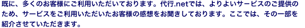 既に、多くのお客様にご利用いただいております。代行.netでは、よりよいサ－ビスのご提供のため、サービスをご利用いただいたお客様の感想をお届けしております。ここでは、その一部を紹介いたします。